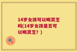 14岁女孩可以喝灵芝吗(14岁女孩是否可以喝灵芝？)