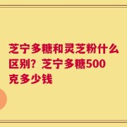 芝宁多糖和灵芝粉什么区别？芝宁多糖500克多少钱