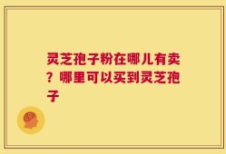 灵芝孢子粉在哪儿有卖？哪里可以买到灵芝孢子