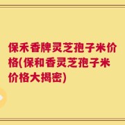 保禾香牌灵芝孢子米价格(保和香灵芝孢子米价格大揭密)