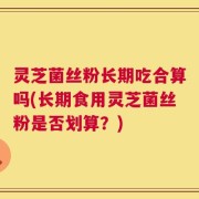 灵芝菌丝粉长期吃合算吗(长期食用灵芝菌丝粉是否划算？)