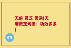 天麻 灵芝 煲汤(天麻灵芝炖汤：功效多多)