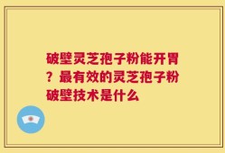破壁灵芝孢子粉能开胃？最有效的灵芝孢子粉破壁技术是什么