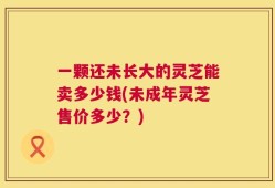 一颗还未长大的灵芝能卖多少钱(未成年灵芝售价多少？)