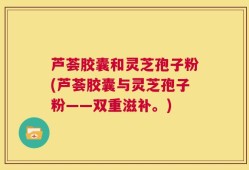 芦荟胶囊和灵芝孢子粉(芦荟胶囊与灵芝孢子粉——双重滋补。)