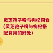 灵芝孢子粉与枸杞同食(灵芝孢子粉与枸杞搭配食用的好处)