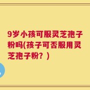 9岁小孩可服灵芝孢子粉吗(孩子可否服用灵芝孢子粉？)
