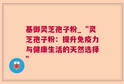 基御灵芝孢子粉_“灵芝孢子粉：提升免疫力与健康生活的天然选择”