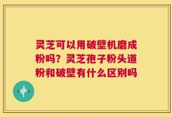 灵芝可以用破壁机磨成粉吗？灵芝孢子粉头道粉和破壁有什么区别吗