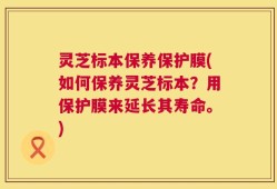 灵芝标本保养保护膜(如何保养灵芝标本？用保护膜来延长其寿命。)