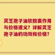 灵芝孢子油软胶囊作用与价格遵义？详解灵芝孢子油的功效和价格？