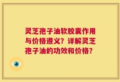 灵芝孢子油软胶囊作用与价格遵义？详解灵芝孢子油的功效和价格？