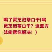 喝了灵芝泡茶口干(喝灵芝泡茶口干？这些方法能帮你解决！)
