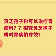 灵芝孢子粉可以治疗胃病吗？？探究灵芝孢子粉对胃病的疗效？