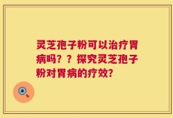 灵芝孢子粉可以治疗胃病吗？？探究灵芝孢子粉对胃病的疗效？