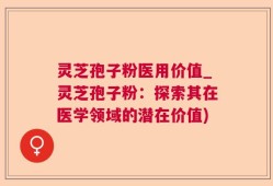 灵芝孢子粉医用价值_灵芝孢子粉：探索其在医学领域的潜在价值)