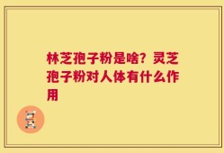 林芝孢子粉是啥？灵芝孢子粉对人体有什么作用