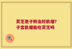 灵芝孢子粉治好肌瘤？子宫肌瘤能吃灵芝吗