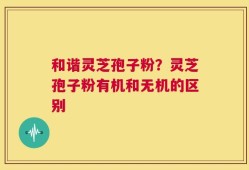 和谐灵芝孢子粉？灵芝孢子粉有机和无机的区别
