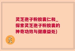 灵芝孢子粉胶囊仁和_探索灵芝孢子粉胶囊的神奇功效与健康益处)