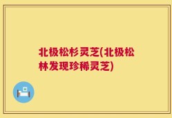 北极松杉灵芝(北极松林发现珍稀灵芝)