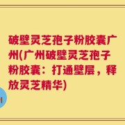破壁灵芝孢子粉胶囊广州(广州破壁灵芝孢子粉胶囊：打通壁层，释放灵芝精华)
