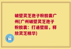 破壁灵芝孢子粉胶囊广州(广州破壁灵芝孢子粉胶囊：打通壁层，释放灵芝精华)