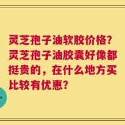 灵芝孢子油软胶价格？灵芝孢子油胶囊好像都挺贵的，在什么地方买比较有优惠？