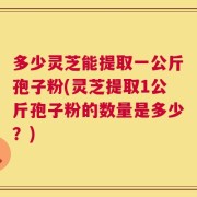多少灵芝能提取一公斤孢子粉(灵芝提取1公斤孢子粉的数量是多少？)