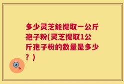 多少灵芝能提取一公斤孢子粉(灵芝提取1公斤孢子粉的数量是多少？)