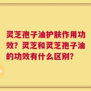 灵芝孢子油护肤作用功效？灵芝和灵芝孢子油的功效有什么区别？