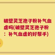 破壁灵芝孢子粉补气血虚吗(破壁灵芝孢子粉：补气血虚的好帮手)