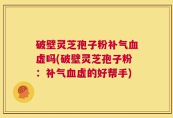 破壁灵芝孢子粉补气血虚吗(破壁灵芝孢子粉：补气血虚的好帮手)