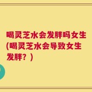 喝灵芝水会发胖吗女生(喝灵芝水会导致女生发胖？)