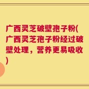 广西灵芝破壁孢子粉(广西灵芝孢子粉经过破壁处理，营养更易吸收)