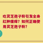 吃灵芝孢子粉引发全身红肿瘙痒？如何正确使用灵芝孢子粉？