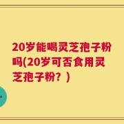 20岁能喝灵芝孢子粉吗(20岁可否食用灵芝孢子粉？)
