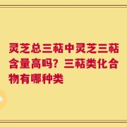 灵芝总三萜中灵芝三萜含量高吗？三萜类化合物有哪种类