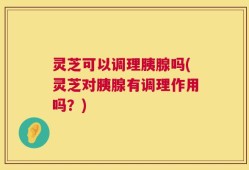 灵芝可以调理胰腺吗(灵芝对胰腺有调理作用吗？)