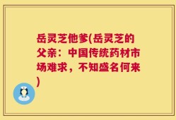 岳灵芝他爹(岳灵芝的父亲：中国传统药材市场难求，不知盛名何来)