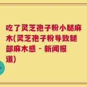 吃了灵芝孢子粉小腿麻木(灵芝孢子粉导致腿部麻木感 - 新闻报道)