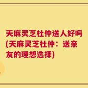 天麻灵芝杜仲送人好吗(天麻灵芝杜仲：送亲友的理想选择)