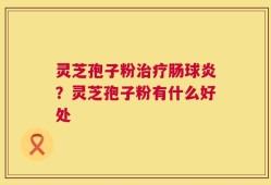 灵芝孢子粉治疗肠球炎？灵芝孢子粉有什么好处