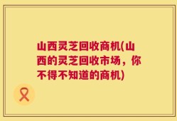 山西灵芝回收商机(山西的灵芝回收市场，你不得不知道的商机)