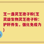 芝一盏灵芝孢子粉(芝灵益生物灵芝孢子粉：护肝养生，强化免疫力)
