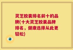 灵芝胶囊排名前十的品牌(十大灵芝胶囊品牌排名，健康选择从此更轻松)