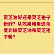 灵芝油好还是灵芝孢子粉好？从效果和用途角度比较灵芝油和灵芝孢子粉？