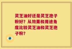灵芝油好还是灵芝孢子粉好？从效果和用途角度比较灵芝油和灵芝孢子粉？