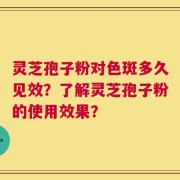 灵芝孢子粉对色斑多久见效？了解灵芝孢子粉的使用效果？