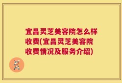 宜昌灵芝美容院怎么样收费(宜昌灵芝美容院收费情况及服务介绍)